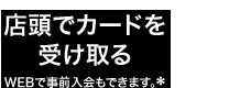 店頭でカードを受け取る*WEBで事前入会もできます。