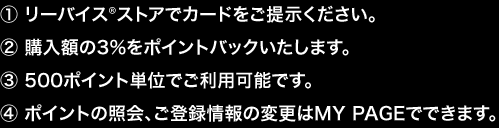 ①リーバイス®ストアでカードをご提示ください。②購入額の3％をポイントバックいたします。③500ポイント単位で利用可能です。④ポイントの照会、ご登録情報の変更はMY PAGEでできます。
